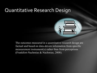 The outcomes measured in a quantitative research design are
factual and based on data-driven information from specific
measurement instrument(s) rather than from perceptions
(Frankfort-Nachmias & Nachmias, 2008).
Quantitative Research Design
 