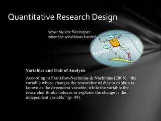 Variables and Unit of Analysis
According to Frankfort-Nachmias & Nachmias (2008), “the
variable whose changes the researcher wishes to explain is
known as the dependent variable, while the variable the
researcher thinks induces or explains the change is the
independent variable” (p. 49).
Quantitative Research Design
Wow! My kite flies higher
when the wind blows harder!
 