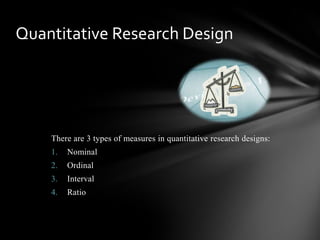There are 3 types of measures in quantitative research designs:
1. Nominal
2. Ordinal
3. Interval
4. Ratio
Quantitative Research Design
 