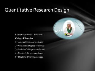Example of ordinal measures:
College Education
1=some college courses taken
2=Associates Degree conferred
3=Bachelor’s Degree conferred
4= Master’s Degree conferred
5= Doctoral Degree conferred
Quantitative Research Design
 