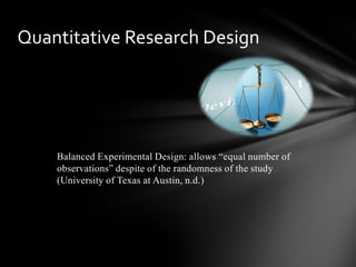 Balanced Experimental Design: allows “equal number of
observations” despite of the randomness of the study
(University of Texas at Austin, n.d.)
Quantitative Research Design
 