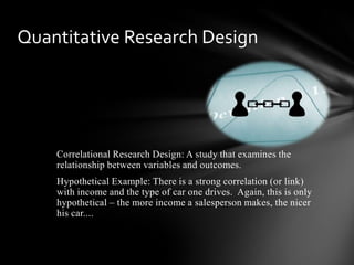 Correlational Research Design: A study that examines the
relationship between variables and outcomes.
Hypothetical Example: There is a strong correlation (or link)
with income and the type of car one drives. Again, this is only
hypothetical – the more income a salesperson makes, the nicer
his car....
Quantitative Research Design
 