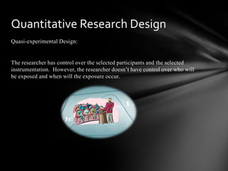 Quasi-experimental Design:
The researcher has control over the selected participants and the selected
instrumentation. However, the researcher doesn’t have control over who will
be exposed and when will the exposure occur.
Quantitative Research Design
 