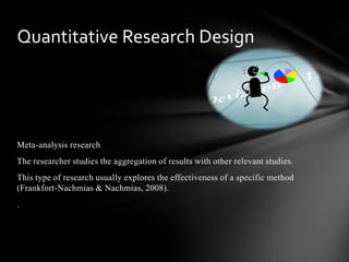 Meta-analysis research
The researcher studies the aggregation of results with other relevant studies.
This type of research usually explores the effectiveness of a specific method
(Frankfort-Nachmias & Nachmias, 2008).
.
Quantitative Research Design
 