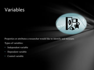 Properties or attributes a researcher would like to identify and measure.
Types of variables:
• Independent variable
• Dependent variable
• Control variable
Variables
 