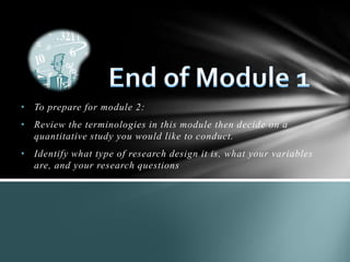 • To prepare for module 2:
• Review the terminologies in this module then decide on a
quantitative study you would like to conduct.
• Identify what type of research design it is, what your variables
are, and your research questions
 