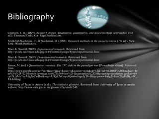 Creswell, J. W. (2009). Research design: Qualitative, quantitative, and mixed methods approaches (3rd
ed.). Thousand Oaks, CA: Sage Publications.
Frankfort-Nachmias, C., & Nachmias, D. (2008). Research methods in the social sciences (7th ed.). New
York: Worth Publishers.
Price & Oswald (2008). Experimental research. Retrieved from
http://psych.csufresno.edu/psy144/Content/Design/Types/experimental.html
Price & Oswald (2009). Developmental research. Retrieved from
http://psych.csufresno.edu/psy144/Content/Design/Types/experimental.html
Simon, M. (n.d.) Quantitative research: The “N” side in the paradigm war [PowerPoint slides]. Retrieved
from
https://www.google.com/url?sa=t&rct=j&q=&esrc=s&source=web&cd=12&ved=0CDIQFjABOAo&url=ht
tp%3A%2F%2Fmyweb.cebridge.net%2Fkimblum%2FQuantitative%2520Researchpresentation.ppt&ei=x9
cpU9_hMo7eoASg5oCwDw&usg=AFQjCNGnys3Q6t6w5sgnIyTIvd8rqcqmww&sig2=Eum26gRrDj_vW_
RKKdtlwg
University of Texas at Austin (n.d.). The statistics glossary. Retrieved from University of Texas at Austin
website: http://www.stats.gla.ac.uk/glossary/?q=node/543
Bibliography
 