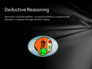 Start with a research problem. A research problem is a question that
stimulates a response through scientific inquiry.
Deductive Reasoning
 