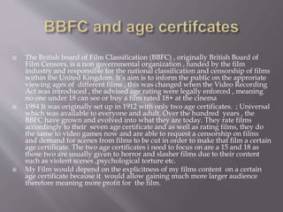  The British board of Film Classification (BBFC) , originally British Board of
Film Censors, is a non governmental organization , funded by the film
industry and responsible for the national classification and censorship of films
within the United Kingdom. It’s aim is to inform the public on the approriate
viewing ages of different films , this was changed when the Video Recording
Act was introduced , the advised age rating were legally enforced , meaning
no one under 18 can see or buy a film rated 18+ at the cinema
 1984 It was originally set up in 1912 with only two age certificates. ; Universal
which was available to everyone and adult. Over the hundred years , the
BBFC have grown and evolved into what they are today. They rate films
accordingly to their seven age certificate and as well as rating films, they do
the same to video games now and are able to request a censorship on films
and demand for scenes from films to be cut in order to make that film a certain
age certificate. The two age certificates i need to focus on are a 15 and 18 as
those two are usually given to horror and slasher films due to their content
such as violent scenes ,psychological torture etc.
 My Film would depend on the explicitness of my films content on a certain
age certificate because it would allow gaining much more larger audience
therefore meaning more profit for the film.
 