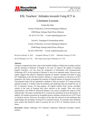 International Journal of English Language Education
ISSN 2325-0887
2015, Vol. 3, No. 1
www.macrothink.org/ijele201
ESL Teachers’ Attitudes towards Using ICT in
Literature Lessons
Parilah Md. Shah
Faculty of Education, Universiti Kebangsaan Malaysia
43600 Bangi, Selangor Darul Ehsan, Malaysia
Tel: 60-12-315-1362 E-mail: drparila@gmail.com
Joscyln L. Empungan (Corresponding author)
Faculty of Education, Universiti Kebangsaan Malaysia
43600 Bangi, Selangor Darul Ehsan, Malaysia
Tel: 60-13-804-2820 E-mail: icedjolem@yahoo.com
Received: February 11, 2015 Accepted: February 25, 2015 Published: February 25, 2015
doi:10.5296/ijele.v3i1.7158 URL: http://dx.doi.org/10.5296/ijele.v3i1.7158
Abstract
Literature component has been a part of the English Syllabus in Malaysian secondary schools
and the learning of literature in English is not easy. To improve the quality of teaching
English Literature, over the years the integration of Information and Communication
Technology (ICT) in the teaching of literature is seen as an important aspect. However, past
studies suggests that effective integration depends on teachers’ attitudes and skills in using
ICT. Depending on the fact that teachers’ attitude is a major predictor in the process of ICT
integration, this study investigated the attitudes of English teachers in Sarawak towards ICT.
The proposed study will use quantitative methods to find out teachers’ ICT usage and their
attitudes towards it. It further seeks the problems and challenges that may hinder the use of
ICT in literature lessons. For that purpose, 30 English teachers from various secondary
schools in the state of Sarawak have been selected as the sample. They were given
questionnaires and SPSS for Microsoft Windows was used to complete the analysis of the
collected data. The study revealed that ICT is used on the satisfactory level by the teachers. In
addition, the teachers possessed an acceptable positive attitudes towards the use of ICT tools
in Literature lessons. However, the analysis of the data also showed several challenges that
might hamper the possibility of using ICT in Literature lessons. To conclude, there should be
more actions that should be taken to promote the use of ICT in Literature lessons in the
future.
Keywords: attitude, challenges, ICT, literature component, Malaysian secondary schools,
teachers
 