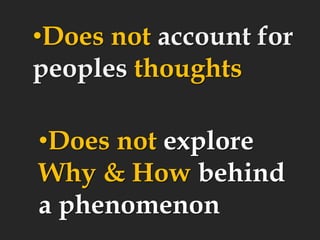 •Does not account for
peoples thoughts
•Does not explore
Why & How behind
a phenomenon