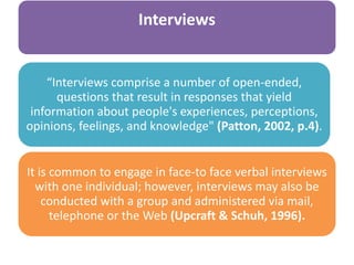 Interviews
“Interviews comprise a number of open-ended,
questions that result in responses that yield
information about people's experiences, perceptions,
opinions, feelings, and knowledge" (Patton, 2002, p.4).
It is common to engage in face-to face verbal interviews
with one individual; however, interviews may also be
conducted with a group and administered via mail,
telephone or the Web (Upcraft & Schuh, 1996).
 