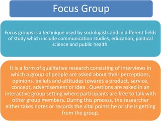 Focus Group
Focus groups is a technique used by sociologists and in different fields
of study which include communication studies, education, political
science and public health.
It is a form of qualitative research consisting of interviews in
which a group of people are asked about their perceptions,
opinions, beliefs and attitudes towards a product, service,
concept, advertisement or idea . Questions are asked in an
interactive group setting where participants are free to talk with
other group members. During this process, the researcher
either takes notes or records the vital points he or she is getting
from the group.
 