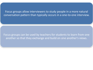 Focus groups allow interviewers to study people in a more natural
conversation pattern than typically occurs in a one-to-one interview.
Focus groups can be used by teachers for students to learn from one
another so that they exchange and build on one another's views.
 