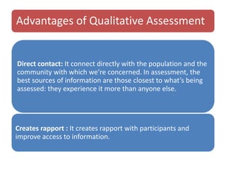 Advantages of Qualitative Assessment
Direct contact: It connect directly with the population and the
community with which we’re concerned. In assessment, the
best sources of information are those closest to what’s being
assessed: they experience it more than anyone else.
Creates rapport : It creates rapport with participants and
improve access to information.
 