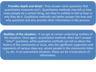 Provides depth and detail : They answer some questions that
quantitative measures can’t. Quantitative methods may tell us how
many people do a certain thing, but they’re unlikely to tell us how or
why they do it. Qualitative methods can better answer the how and
why questions and also provide other information in the process.
Realities of the situation : It can get at certain underlying realities of
the situation. Once again, quantitative methods often don’t answer
“why?” questions, while qualitative methods can tell us about the
history of the community or issue, who the significant supporters and
opponents of various ideas are, whom people in the community listen
to, etc. In an assessment situation, these can be crucial pieces of
information.
 
