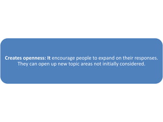 Creates openness: It encourage people to expand on their responses.
They can open up new topic areas not initially considered.
 