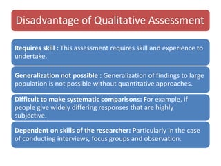 Disadvantage of Qualitative Assessment
Requires skill : This assessment requires skill and experience to
undertake.
Generalization not possible : Generalization of findings to large
population is not possible without quantitative approaches.
Difficult to make systematic comparisons: For example, if
people give widely differing responses that are highly
subjective.
Dependent on skills of the researcher: Particularly in the case
of conducting interviews, focus groups and observation.
 