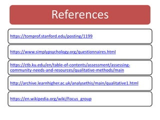 References
https://tomprof.stanford.edu/posting/1199
https://www.simplypsychology.org/questionnaires.html
https://ctb.ku.edu/en/table-of-contents/assessment/assessing-
community-needs-and-resources/qualitative-methods/main
http://archive.learnhigher.ac.uk/analysethis/main/qualitative1.html
https://en.wikipedia.org/wiki/Focus_group
 