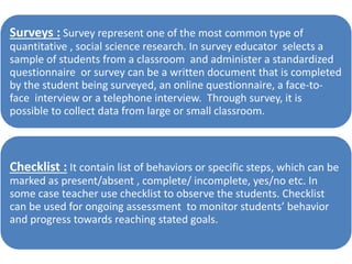Surveys : Survey represent one of the most common type of
quantitative , social science research. In survey educator selects a
sample of students from a classroom and administer a standardized
questionnaire or survey can be a written document that is completed
by the student being surveyed, an online questionnaire, a face-to-
face interview or a telephone interview. Through survey, it is
possible to collect data from large or small classroom.
Checklist : It contain list of behaviors or specific steps, which can be
marked as present/absent , complete/ incomplete, yes/no etc. In
some case teacher use checklist to observe the students. Checklist
can be used for ongoing assessment to monitor students’ behavior
and progress towards reaching stated goals.
 