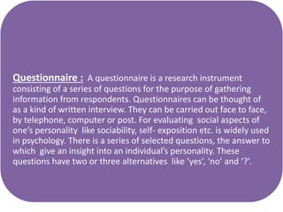 Questionnaire : A questionnaire is a research instrument
consisting of a series of questions for the purpose of gathering
information from respondents. Questionnaires can be thought of
as a kind of written interview. They can be carried out face to face,
by telephone, computer or post. For evaluating social aspects of
one’s personality like sociability, self- exposition etc. is widely used
in psychology. There is a series of selected questions, the answer to
which give an insight into an individual’s personality. These
questions have two or three alternatives like ‘yes’, ‘no’ and ‘?’.
 