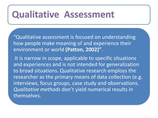 Qualitative Assessment
“Qualitative assessment is focused on understanding
how people make meaning of and experience their
environment or world (Patton, 2002)”.
It is narrow in scope, applicable to specific situations
and experiences and is not intended for generalization
to broad situations. Qualitative research employs the
researcher as the primary means of data collection (e.g.
interviews, focus groups, case study and observations.
Qualitative methods don’t yield numerical results in
themselves.
 