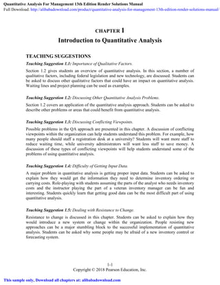 1-1
Copyright © 2018 Pearson Education, Inc.
CHAPTER 1
Introduction to Quantitative Analysis
TEACHING SUGGESTIONS
Teaching Suggestion 1.1: Importance of Qualitative Factors.
Section 1.2 gives students an overview of quantitative analysis. In this section, a number of
qualitative factors, including federal legislation and new technology, are discussed. Students can
be asked to discuss other qualitative factors that could have an impact on quantitative analysis.
Waiting lines and project planning can be used as examples.
Teaching Suggestion 1.2: Discussing Other Quantitative Analysis Problems.
Section 1.2 covers an application of the quantitative analysis approach. Students can be asked to
describe other problems or areas that could benefit from quantitative analysis.
Teaching Suggestion 1.3: Discussing Conflicting Viewpoints.
Possible problems in the QA approach are presented in this chapter. A discussion of conflicting
viewpoints within the organization can help students understand this problem. For example, how
many people should staff a registration desk at a university? Students will want more staff to
reduce waiting time, while university administrators will want less staff to save money. A
discussion of these types of conflicting viewpoints will help students understand some of the
problems of using quantitative analysis.
Teaching Suggestion 1.4: Difficulty of Getting Input Data.
A major problem in quantitative analysis is getting proper input data. Students can be asked to
explain how they would get the information they need to determine inventory ordering or
carrying costs. Role-playing with students assuming the parts of the analyst who needs inventory
costs and the instructor playing the part of a veteran inventory manager can be fun and
interesting. Students quickly learn that getting good data can be the most difficult part of using
quantitative analysis.
Teaching Suggestion 1.5: Dealing with Resistance to Change.
Resistance to change is discussed in this chapter. Students can be asked to explain how they
would introduce a new system or change within the organization. People resisting new
approaches can be a major stumbling block to the successful implementation of quantitative
analysis. Students can be asked why some people may be afraid of a new inventory control or
forecasting system.
Quantitative Analysis For Management 13th Edition Render Solutions Manual
Full Download: http://alibabadownload.com/product/quantitative-analysis-for-management-13th-edition-render-solutions-manual/
This sample only, Download all chapters at: alibabadownload.com
 