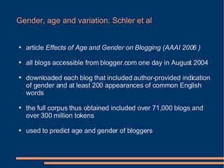 Gender, age and variation: Schler et al <ul><li>article  Effects of Age and Gender on Blogging (AAAI 2006 ) </li></ul><ul>...