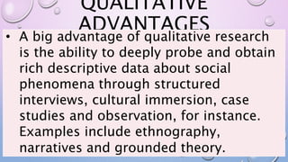 QUALITATIVE
ADVANTAGES
• A big advantage of qualitative research
is the ability to deeply probe and obtain
rich descriptive data about social
phenomena through structured
interviews, cultural immersion, case
studies and observation, for instance.
Examples include ethnography,
narratives and grounded theory.
 