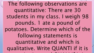 The following observations are
quantitative: There are 30
students in my class. I weigh 98
pounds. 1 ate a pound of
potatoes. Determine which of the
following statements is
quantitative and which is
qualitative. Write QUANTI if it is
 
