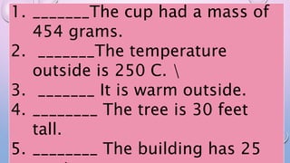 1. _______The cup had a mass of
454 grams.
2. _______The temperature
outside is 250 C. 
3. _______ It is warm outside.
4. ________ The tree is 30 feet
tall.
5. ________ The building has 25
 