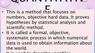 QUANTITATIV
E
• This is a method that focuses on
numbers, objective hard data. It proves
hypotheses by statistical analysis and
scientific method.
• It is called a formal, objective,
systematic process in which numerical
data is used to obtain information about
the world.
 
