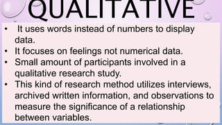 QUALITATIVE
• It uses words instead of numbers to display
data.
• It focuses on feelings not numerical data.
• Small amount of participants involved in a
qualitative research study.
• This kind of research method utilizes interviews,
archived written information, and observations to
measure the significance of a relationship
between variables.
 