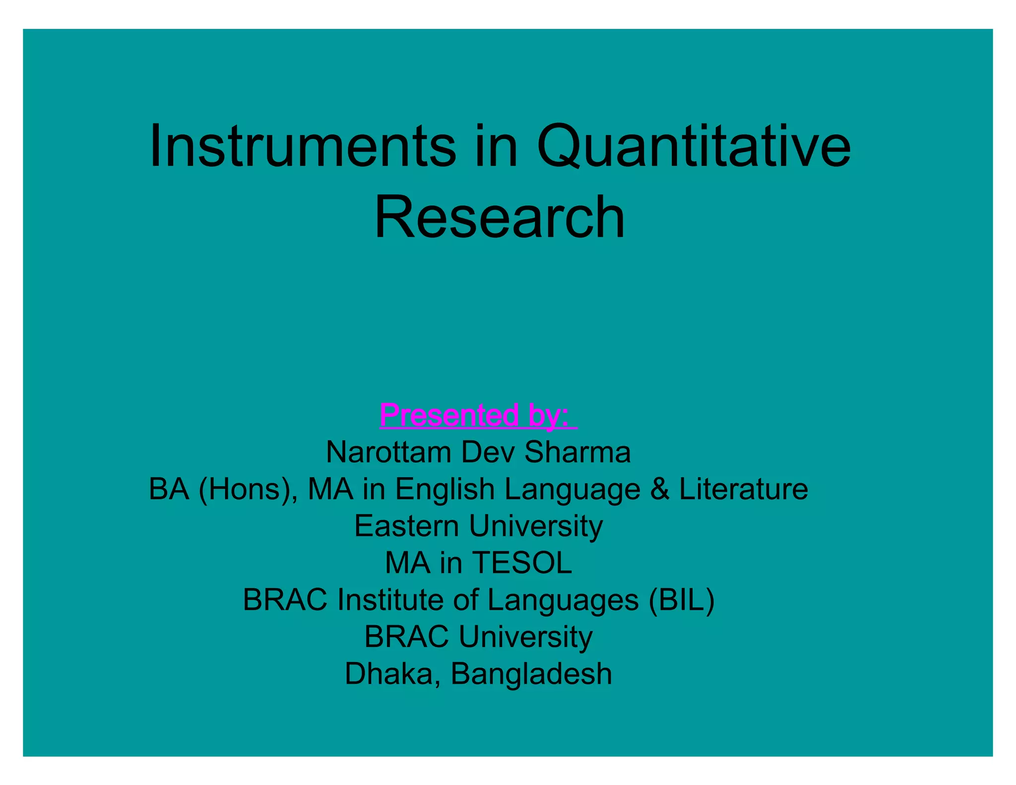 Instruments in Quantitative
Research
Presented by:
Narottam Dev Sharma
BA (Hons), MA in English Language & Literature
Eastern University
MA in TESOL
BRAC Institute of Languages (BIL)
BRAC University
Dhaka, Bangladesh
 