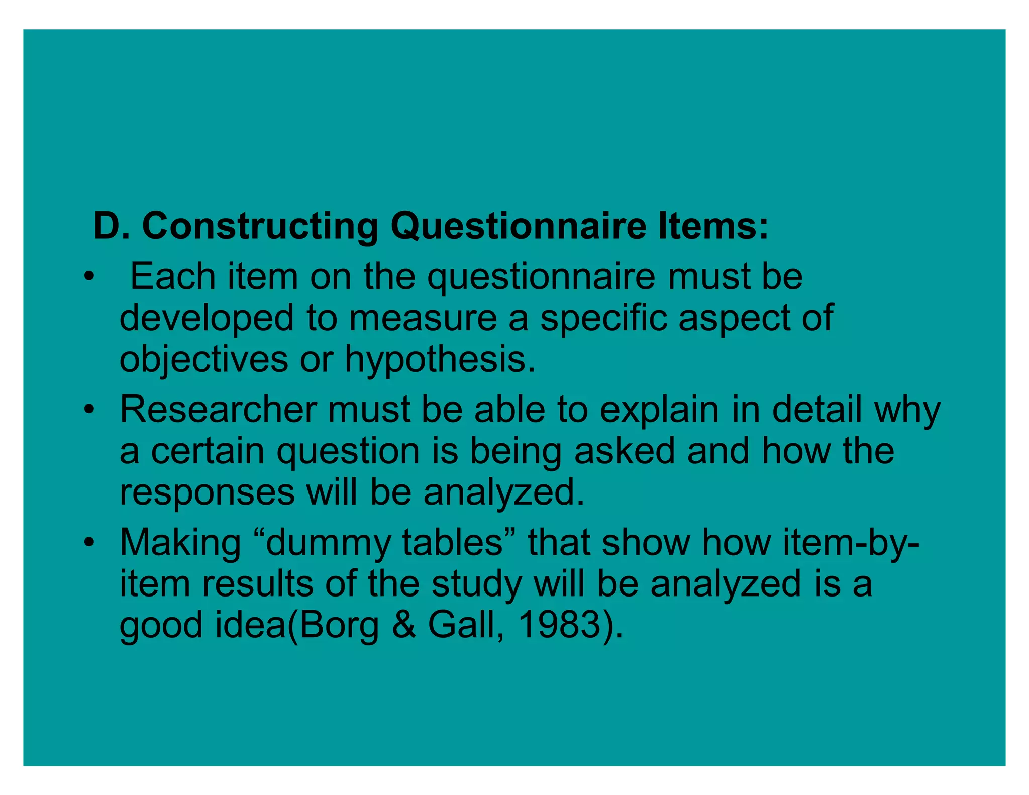 D. Constructing Questionnaire Items:
‡ Each item on the questionnaire must be
developed to measure a specific aspect of
objectives or hypothesis.
‡ Researcher must be able to explain in detail why
a certain question is being asked and how the
responses will be analyzed.
‡ Making ³dummy tables´ that show how item-by-
item results of the study will be analyzed is a
good idea(Borg & Gall, 1983).
 