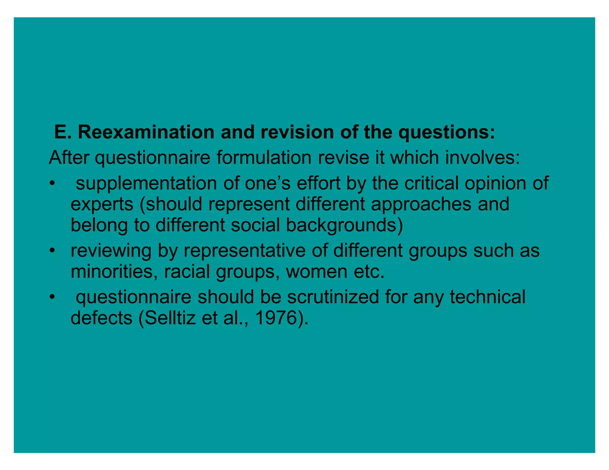 E. Reexamination and revision of the questions:
After questionnaire formulation revise it which involves:
‡ supplementation of one¶s effort by the critical opinion of
experts (should represent different approaches and
belong to different social backgrounds)
‡ reviewing by representative of different groups such as
minorities, racial groups, women etc.
‡ questionnaire should be scrutinized for any technical
defects (Selltiz et al., 1976).
 