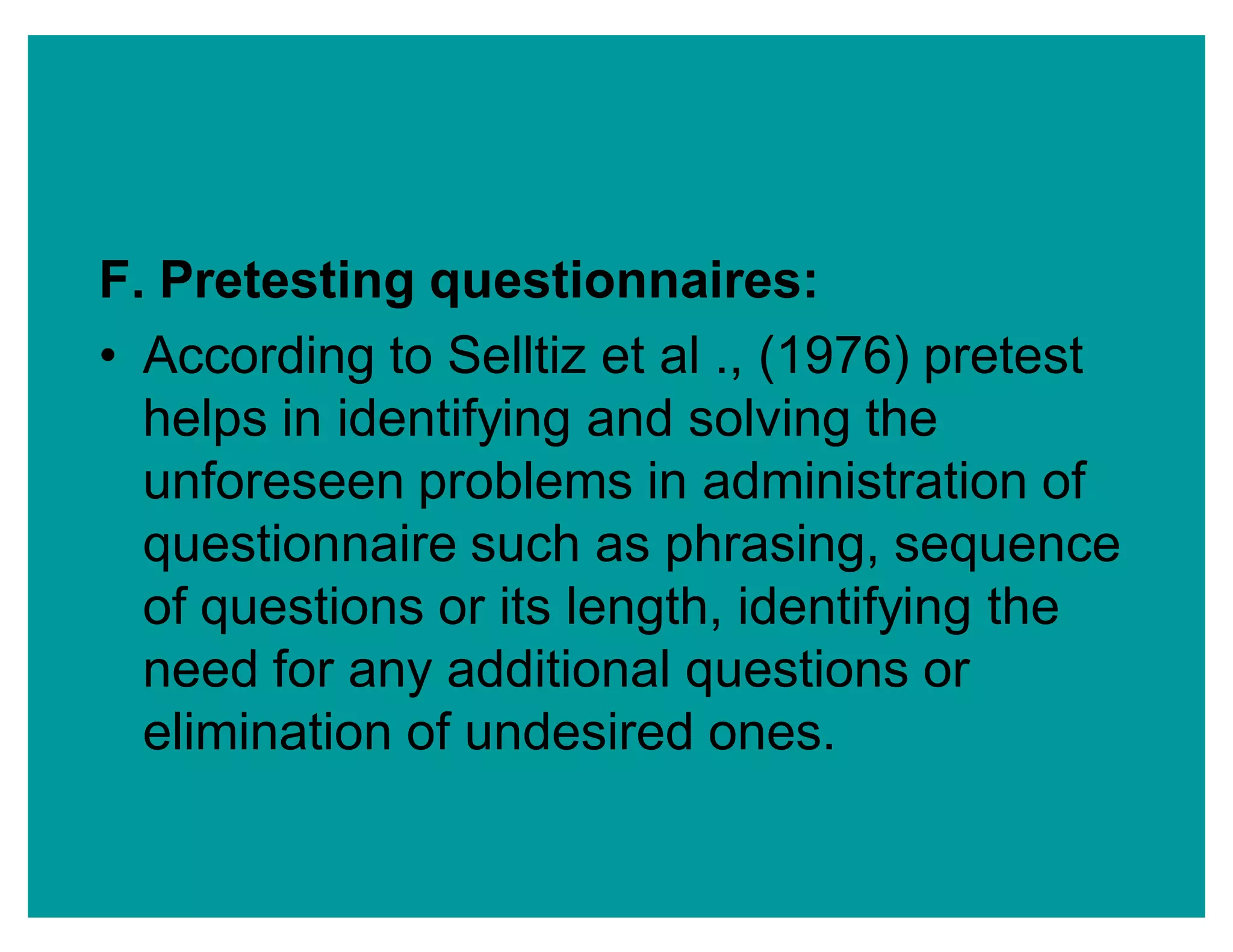 F. Pretesting questionnaires:
‡ According to Selltiz et al ., (1976) pretest
helps in identifying and solving the
unforeseen problems in administration of
questionnaire such as phrasing, sequence
of questions or its length, identifying the
need for any additional questions or
elimination of undesired ones.
 