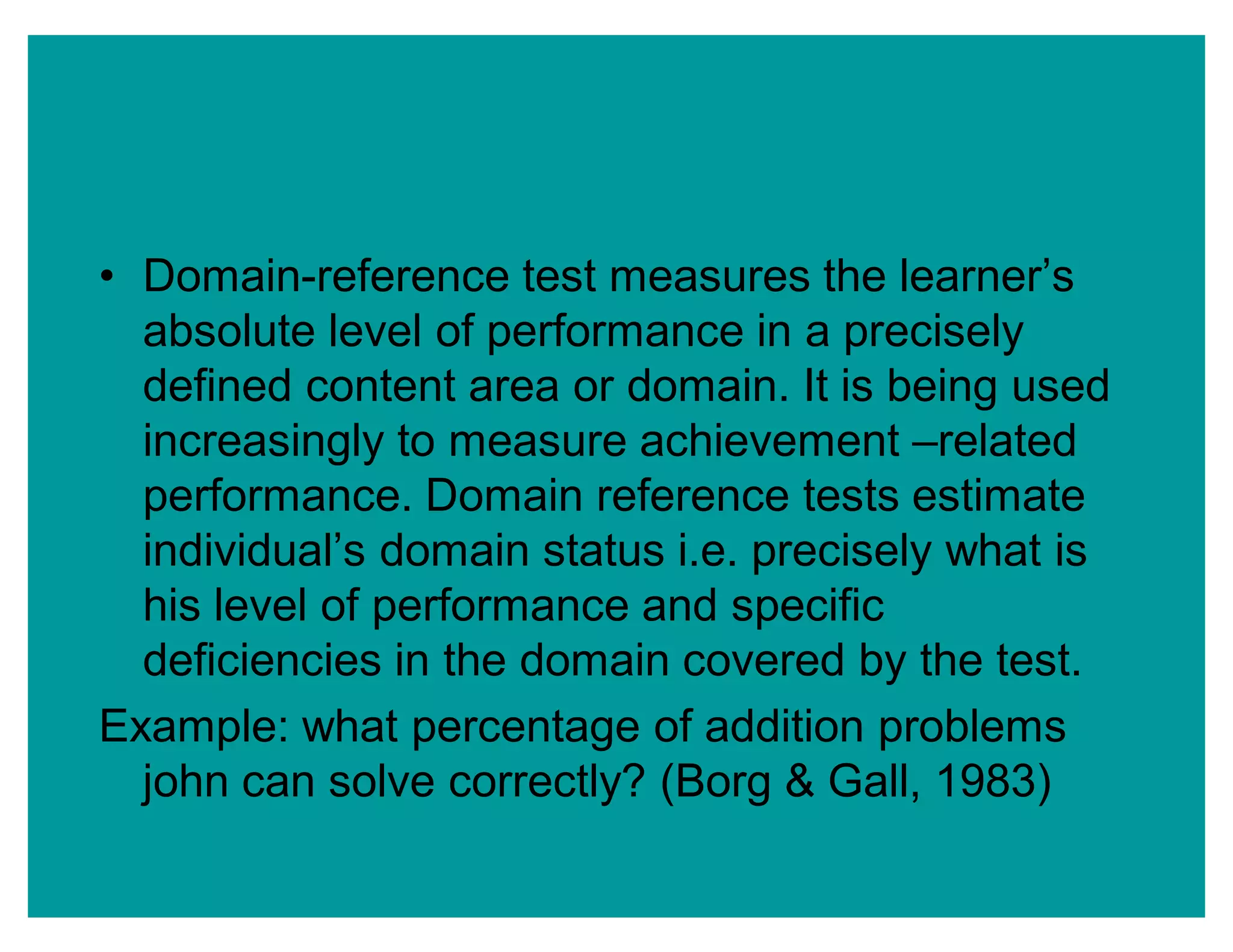‡ Domain-reference test measures the learner¶s
absolute level of performance in a precisely
defined content area or domain. It is being used
increasingly to measure achievement ±related
performance. Domain reference tests estimate
individual¶s domain status i.e. precisely what is
his level of performance and specific
deficiencies in the domain covered by the test.
Example: what percentage of addition problems
john can solve correctly? (Borg & Gall, 1983)
 