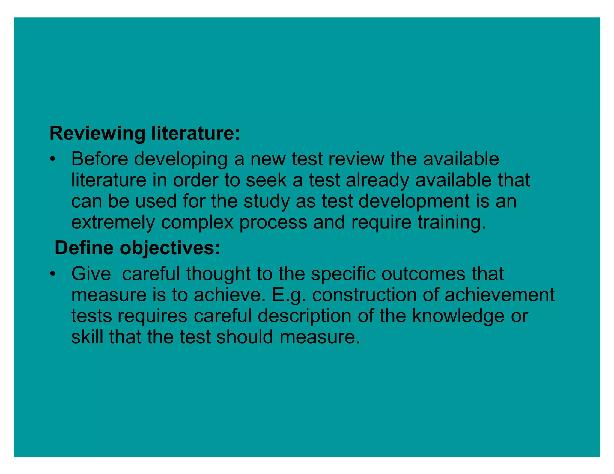 Reviewing literature:
‡ Before developing a new test review the available
literature in order to seek a test already available that
can be used for the study as test development is an
extremely complex process and require training.
Define objectives:
‡ Give careful thought to the specific outcomes that
measure is to achieve. E.g. construction of achievement
tests requires careful description of the knowledge or
skill that the test should measure.
 