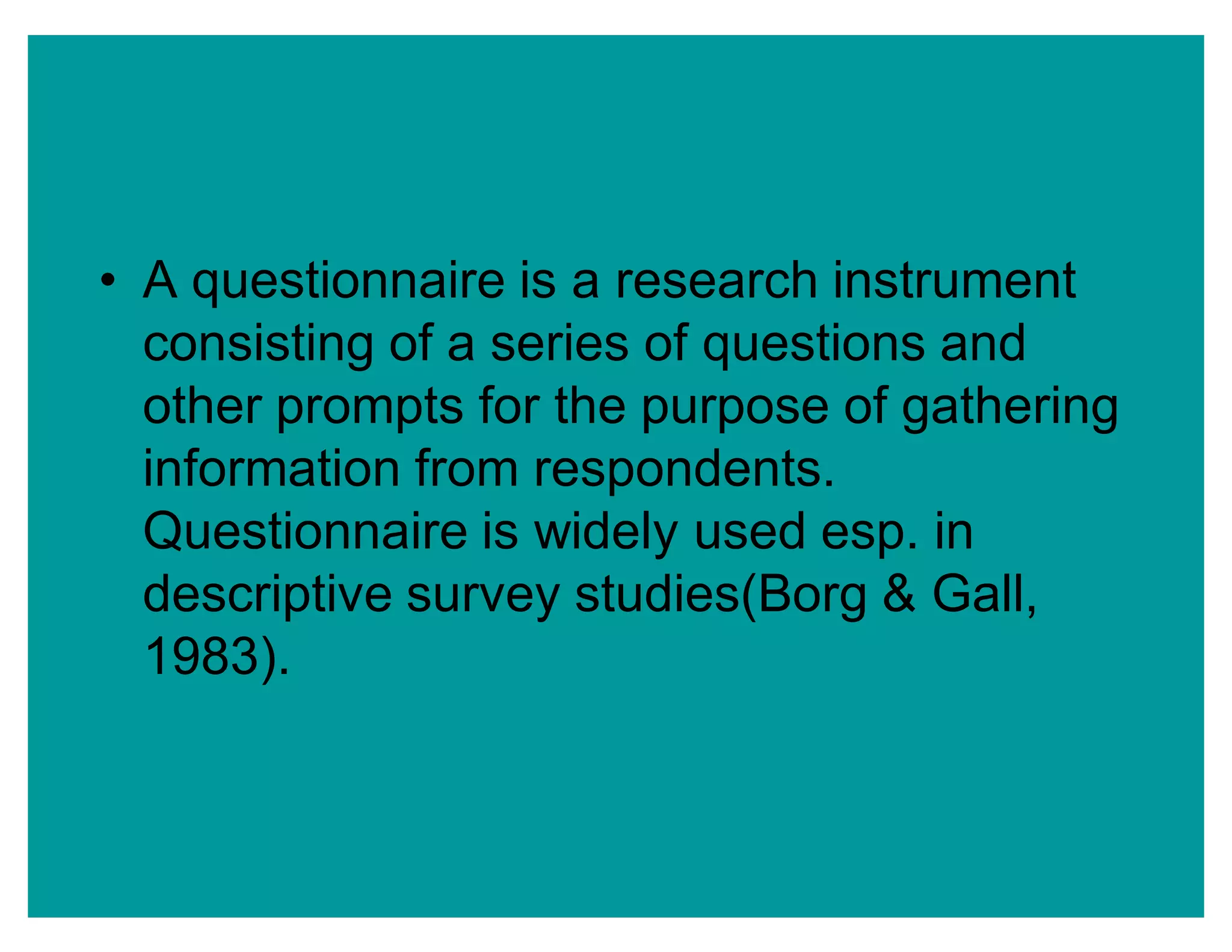‡ A questionnaire is a research instrument
consisting of a series of questions and
other prompts for the purpose of gathering
information from respondents.
Questionnaire is widely used esp. in
descriptive survey studies(Borg & Gall,
1983).
 