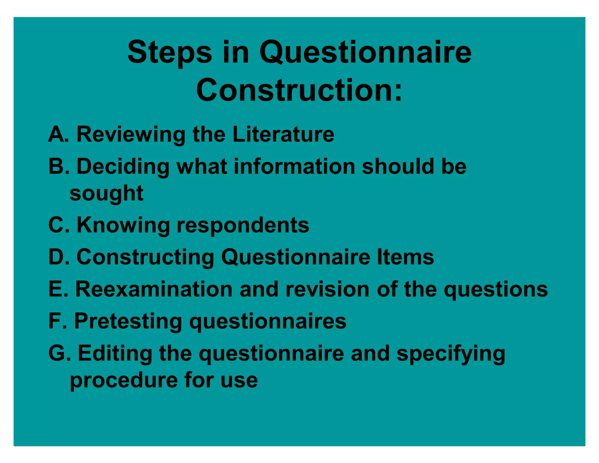Steps in Questionnaire
Construction:
A. Reviewing the Literature
B. Deciding what information should be
sought
C. Knowing respondents
D. Constructing Questionnaire Items
E. Reexamination and revision of the questions
F. Pretesting questionnaires
G. Editing the questionnaire and specifying
procedure for use
 