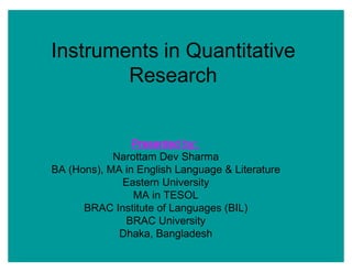 Instruments in Quantitative
Research
Presented by:
Narottam Dev Sharma
BA (Hons), MA in English Language & Literature
Eastern University
MA in TESOL
BRAC Institute of Languages (BIL)
BRAC University
Dhaka, Bangladesh
 