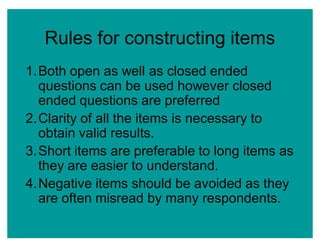 Rules for constructing items
1.Both open as well as closed ended
questions can be used however closed
ended questions are preferred
2.Clarity of all the items is necessary to
obtain valid results.
3.Short items are preferable to long items as
they are easier to understand.
4.Negative items should be avoided as they
are often misread by many respondents.
 