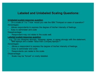 Labeled and Unlabeled Scaling Questions:
Unlabeled scaled-response question
‡ On a scale of 1 to 7 how would you rate the IBM Thinkpad on ease of operation?
Advantages:
‡ Allows respondents to express the degree of his/her intensity of feelings.
‡ Easy to administer and code
Diasadvantage:
‡ Respondent may not relate to the scale well.
Labeled scaled-response question
e.g ³Do you disagree strongly, disagree, agree, or agree strongly with the statement,
µIBM laptops are a better value than Compaq laptops¶?´
Advantages:
‡ Allows a respondent to express the degree of his/her intensity of feelings.
‡ Easy to administer and code.
‡ Respondents can relate to the scale.
Disadvantage:
‡ Scale may be ³forced´ or overly detailed.
http://www.authorstream.com
 