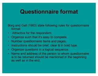 Questionnaire format
Borg and Gall (1983) state following rules for questionnaire
format:
‡ Attractive for the respondent.
‡ Organize such that it¶s easy to complete.
‡ Number questionnaire items and pages.
‡ Instructions should be brief, clear & in bold type.
‡ Organize questions in a logical sequence.
‡ Name and address of the person to whom questionnaire
is to be returned should be mentioned in the beginning
as well as in the end.
 
