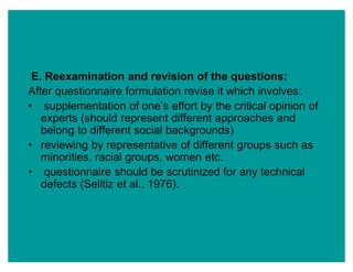 E. Reexamination and revision of the questions:
After questionnaire formulation revise it which involves:
‡ supplementation of one¶s effort by the critical opinion of
experts (should represent different approaches and
belong to different social backgrounds)
‡ reviewing by representative of different groups such as
minorities, racial groups, women etc.
‡ questionnaire should be scrutinized for any technical
defects (Selltiz et al., 1976).
 