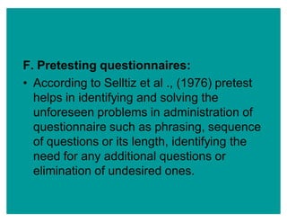 F. Pretesting questionnaires:
‡ According to Selltiz et al ., (1976) pretest
helps in identifying and solving the
unforeseen problems in administration of
questionnaire such as phrasing, sequence
of questions or its length, identifying the
need for any additional questions or
elimination of undesired ones.
 