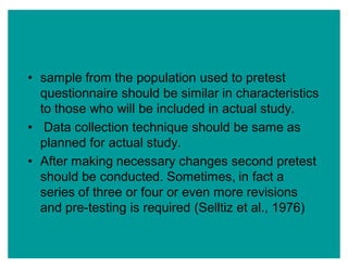 ‡ sample from the population used to pretest
questionnaire should be similar in characteristics
to those who will be included in actual study.
‡ Data collection technique should be same as
planned for actual study.
‡ After making necessary changes second pretest
should be conducted. Sometimes, in fact a
series of three or four or even more revisions
and pre-testing is required (Selltiz et al., 1976)
 