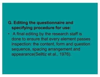 G. Editing the questionnaire and
specifying procedure for use:
‡ A final editing by the research staff is
done to ensure that every element passes
inspection: the content, form and question
sequence, spacing arrangement and
appearance(Selltiz et al., 1976).
 