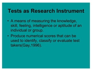 Tests as Research Instrument
‡ A means of measuring the knowledge,
skill, feeling, intelligence or aptitude of an
individual or group.
‡ Produce numerical scores that can be
used to identify, classify or evaluate test
takers(Gay,1996).
 